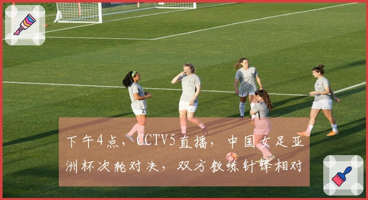下午4点，CCTV5直播，中国女足亚洲杯次轮对决，双方教练针锋相对！