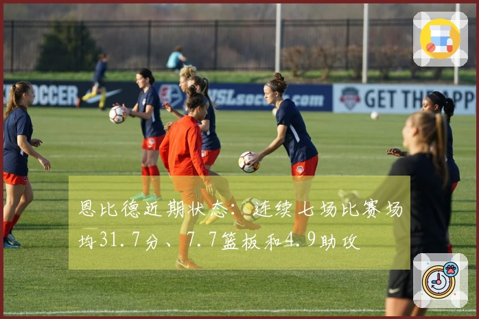 恩比德近期状态：连续七场比赛场均31.7分、7.7篮板和4.9助攻