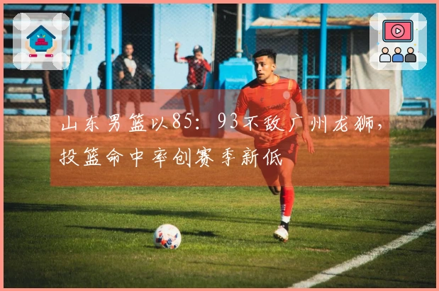 山东男篮以85：93不敌广州龙狮，投篮命中率创赛季新低