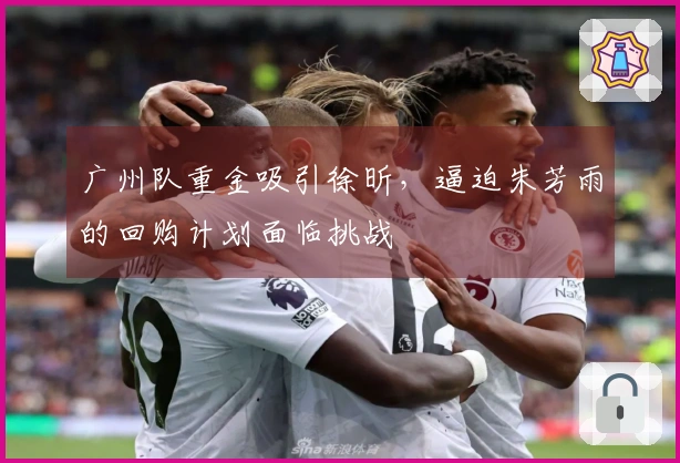 广州队重金吸引徐昕，逼迫朱芳雨的回购计划面临挑战