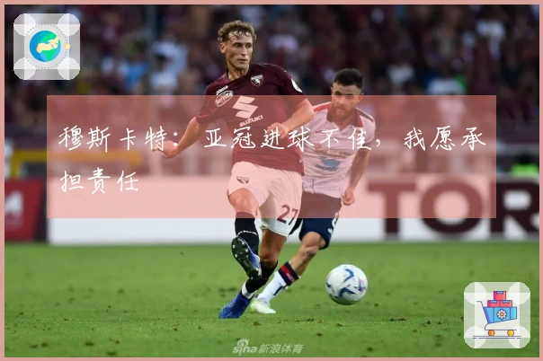 穆斯卡特：亚冠进球不佳，我愿承担责任