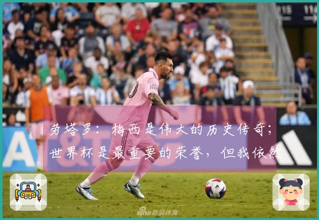 劳塔罗：梅西是伟大的历史传奇；世界杯是最重要的荣誉，但我依然渴望赢得欧冠