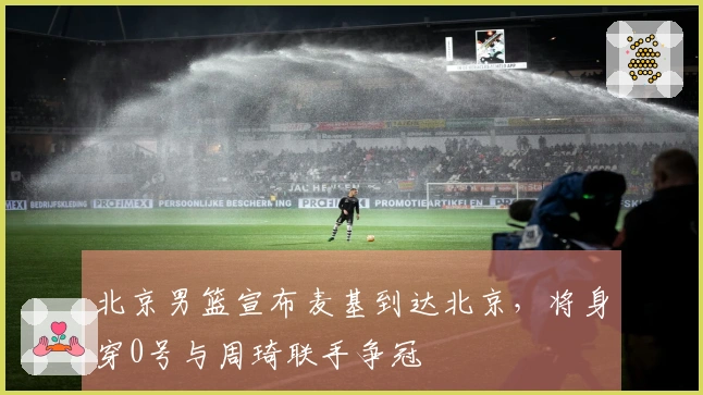 北京男篮宣布麦基到达北京，将身穿0号与周琦联手争冠