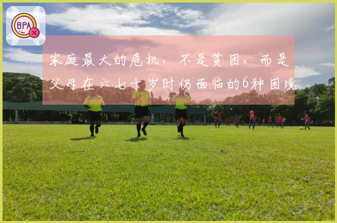 家庭最大的危机，不是贫困，而是父母在六七十岁时仍面临的6种困境