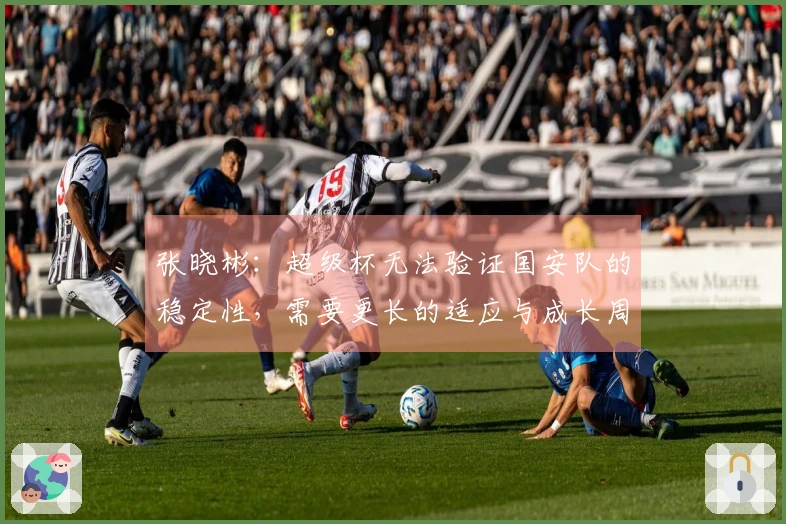 张晓彬：超级杯无法验证国安队的稳定性，需要更长的适应与成长周期