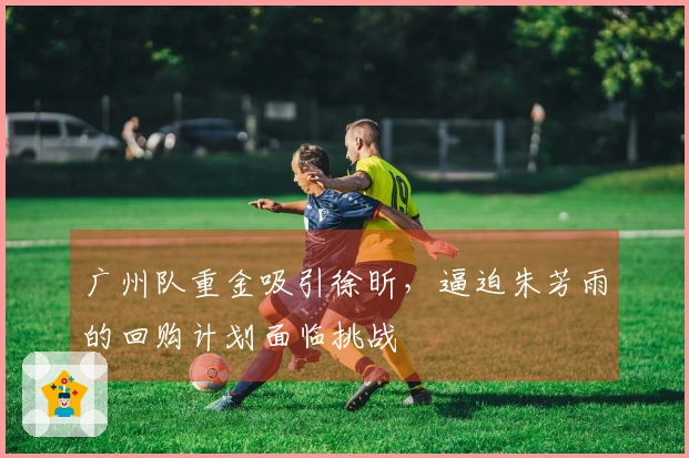 广州队重金吸引徐昕，逼迫朱芳雨的回购计划面临挑战