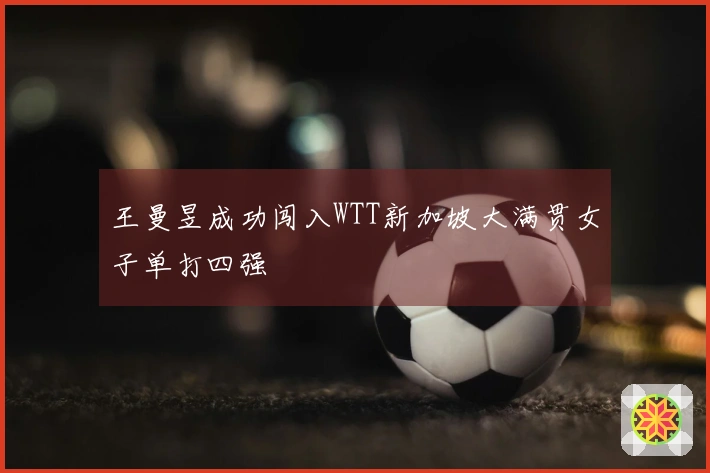 王曼昱成功闯入WTT新加坡大满贯女子单打四强