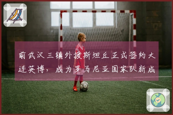 前武汉三镇外援斯坦丘正式签约大连英博，成为罗马尼亚国家队新成员