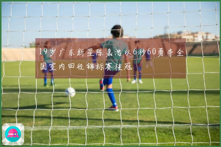 19岁广东新星陈嘉浩以6秒60勇夺全国室内田径锦标赛桂冠