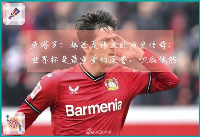 劳塔罗：梅西是伟大的历史传奇；世界杯是最重要的荣誉，但我依然渴望赢得欧冠