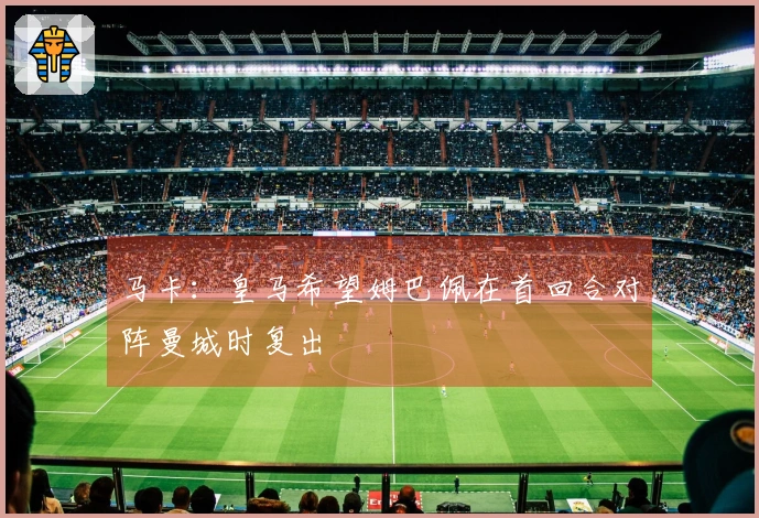 马卡：皇马希望姆巴佩在首回合对阵曼城时复出