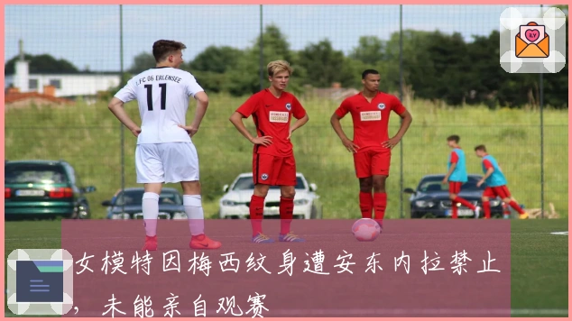 女模特因梅西纹身遭安东内拉禁止，未能亲自观赛
