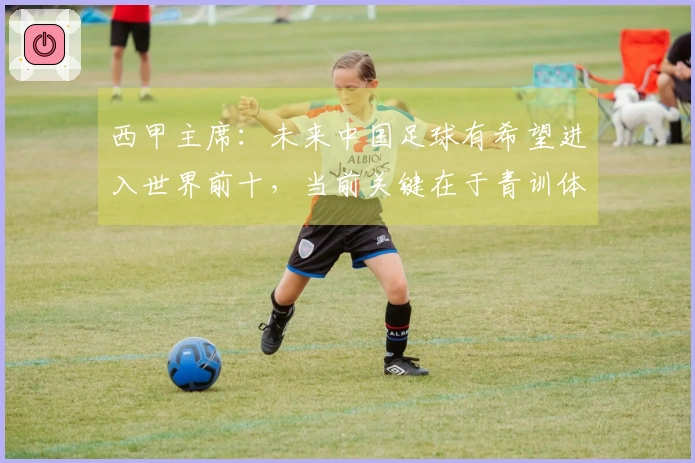 西甲主席：未来中国足球有希望进入世界前十，当前关键在于青训体系的竞争力不足