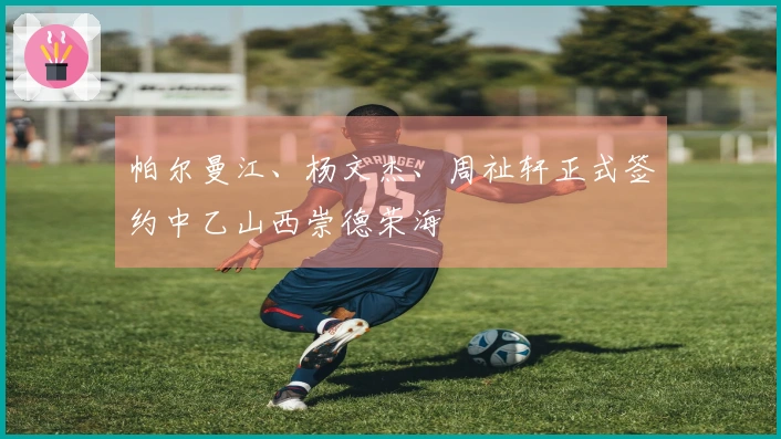 帕尔曼江、杨文杰、周祉轩正式签约中乙山西崇德荣海