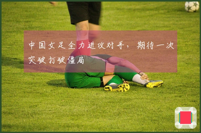 中国女足全力进攻对手，期待一次突破打破僵局
