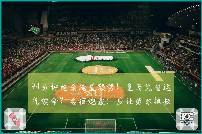94分钟绝杀掩盖颓势！皇马凭借运气续命？名宿炮轰：应让劳尔执教！